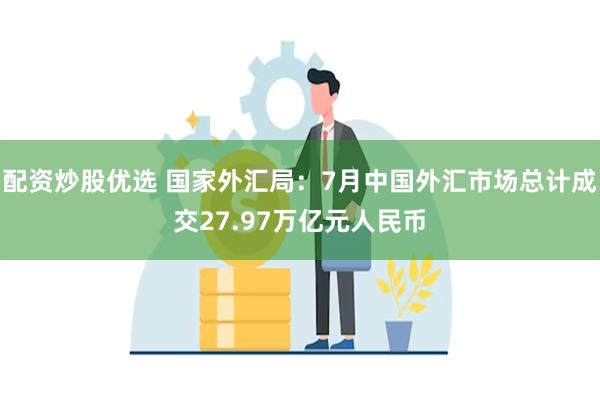 配资炒股优选 国家外汇局：7月中国外汇市场总计成交27.97万亿元人民币