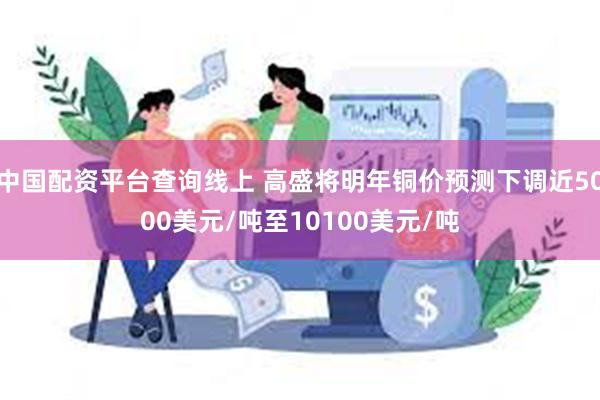 中国配资平台查询线上 高盛将明年铜价预测下调近5000美元/吨至10100美元/吨