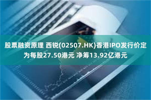 股票融资原理 西锐(02507.HK)香港IPO发行价定为每股27.50港元 净筹13.92亿港元