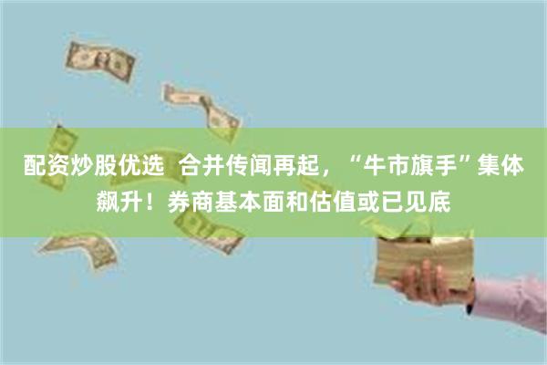 配资炒股优选  合并传闻再起，“牛市旗手”集体飙升！券商基本面和估值或已见底