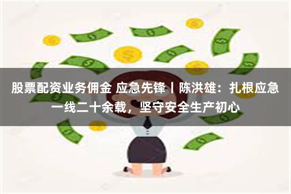 股票配资业务佣金 应急先锋丨陈洪雄：扎根应急一线二十余载，坚守安全生产初心