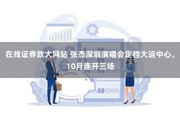 在线证劵放大网站 张杰深圳演唱会定档大运中心，10月连开三场