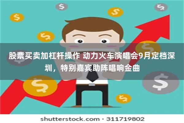 股票买卖加杠杆操作 动力火车演唱会9月定档深圳，特别嘉宾助阵唱响金曲