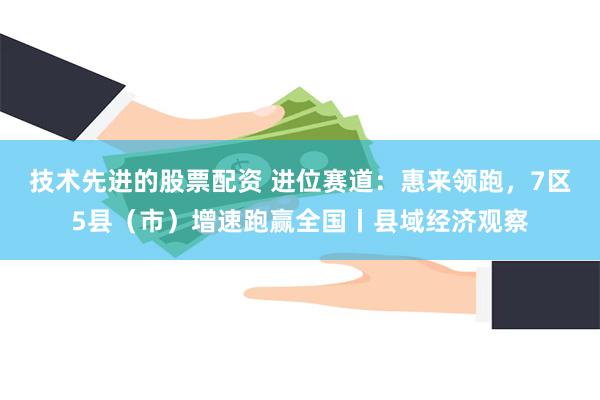 技术先进的股票配资 进位赛道：惠来领跑，7区5县（市）增速跑赢全国丨县域经济观察