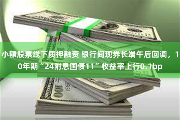 小额股票线下质押融资 银行间现券长端午后回调，10年期“24附息国债11”收益率上行0.1bp