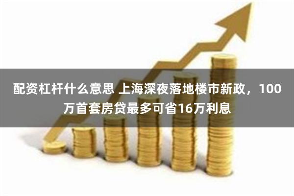 配资杠杆什么意思 上海深夜落地楼市新政，100万首套房贷最多可省16万利息