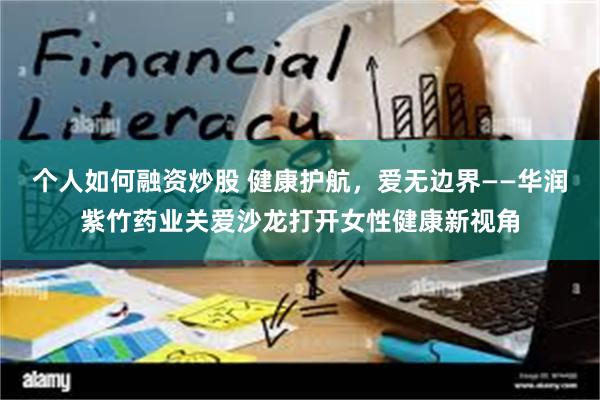 个人如何融资炒股 健康护航，爱无边界——华润紫竹药业关爱沙龙打开女性健康新视角