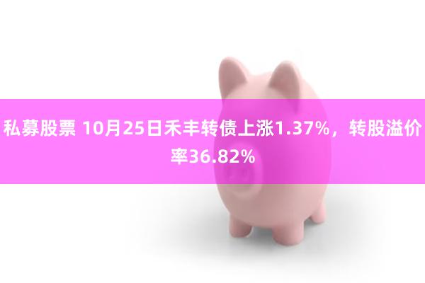 私募股票 10月25日禾丰转债上涨1.37%，转股溢价率36.82%