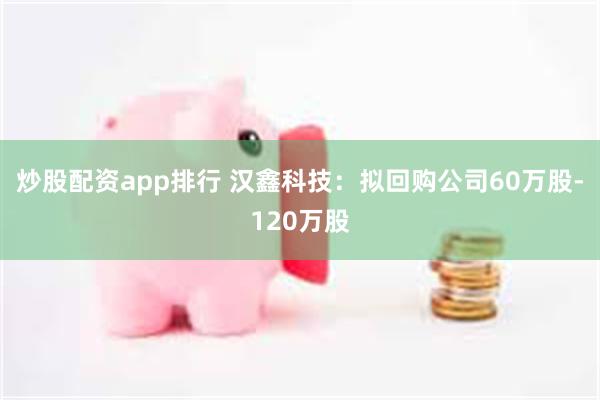 炒股配资app排行 汉鑫科技：拟回购公司60万股-120万股