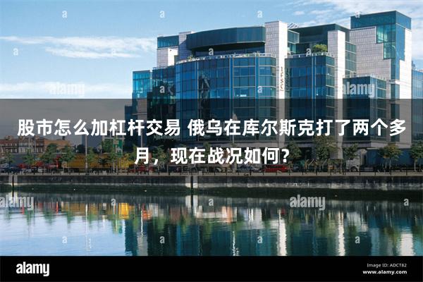 股市怎么加杠杆交易 俄乌在库尔斯克打了两个多月，现在战况如何？