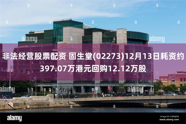 非法经营股票配资 固生堂(02273)12月13日耗资约397.07万港元回购12.12万股