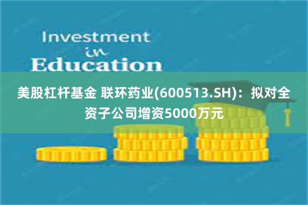 美股杠杆基金 联环药业(600513.SH)：拟对全资子公司增资5000万元