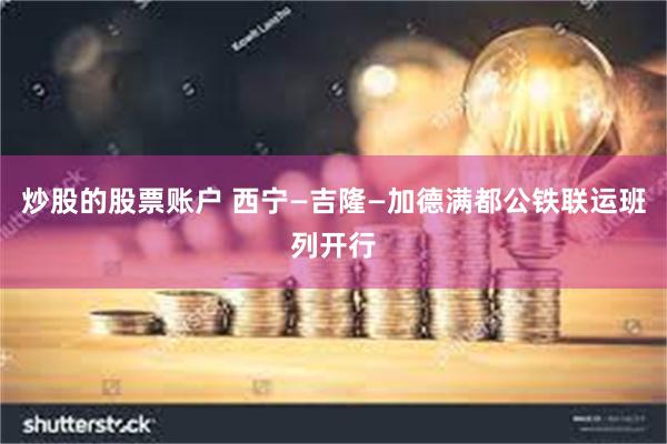 炒股的股票账户 西宁—吉隆—加德满都公铁联运班列开行