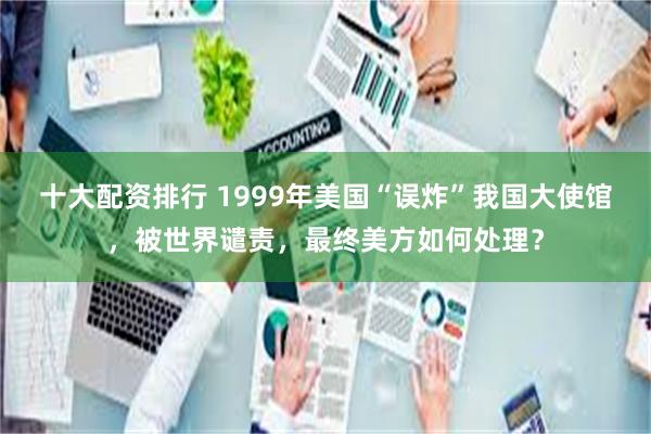 十大配资排行 1999年美国“误炸”我国大使馆，被世界谴责，最终美方如何处理？