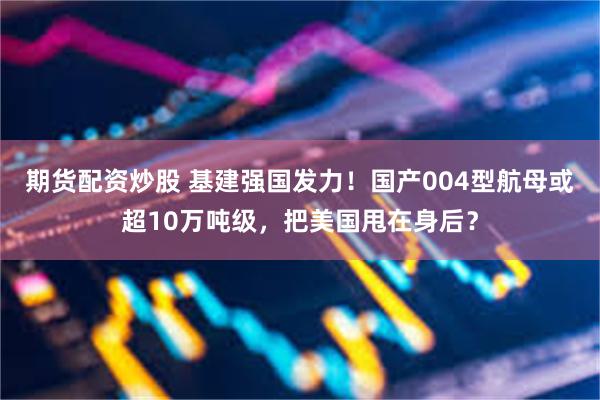 期货配资炒股 基建强国发力！国产004型航母或超10万吨级，把美国甩在身后？