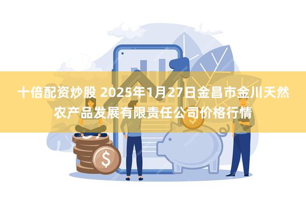 十倍配资炒股 2025年1月27日金昌市金川天然农产品发展有限责任公司价格行情