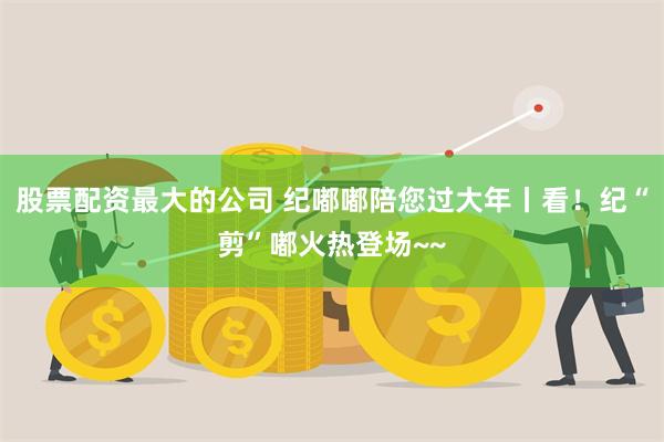 股票配资最大的公司 纪嘟嘟陪您过大年丨看！纪“剪”嘟火热登场~~