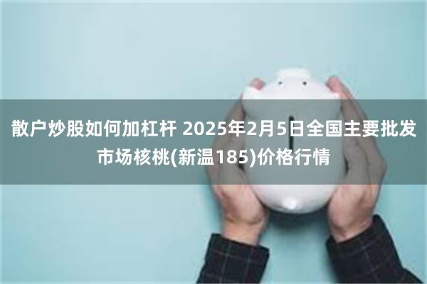 散户炒股如何加杠杆 2025年2月5日全国主要批发市场核桃(新温185)价格行情