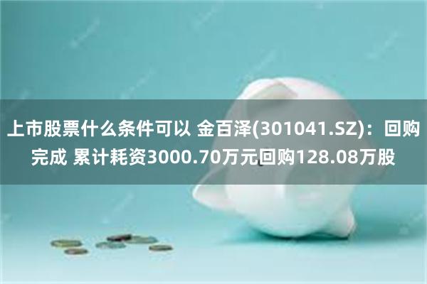 上市股票什么条件可以 金百泽(301041.SZ)：回购完成 累计耗资3000.70万元回购128.08万股