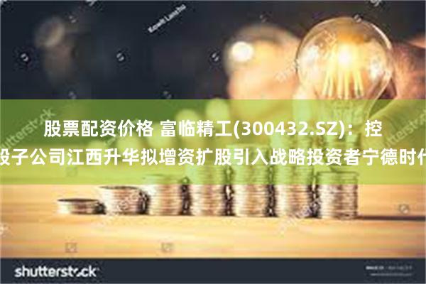 股票配资价格 富临精工(300432.SZ)：控股子公司江西升华拟增资扩股引入战略投资者宁德时代