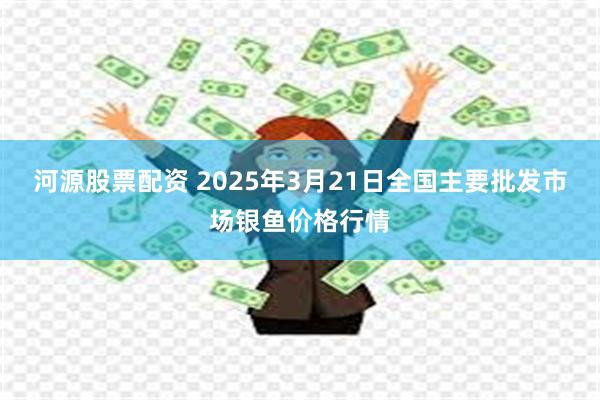 河源股票配资 2025年3月21日全国主要批发市场银鱼价格行情