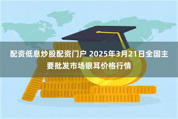 配资低息炒股配资门户 2025年3月21日全国主要批发市场银耳价格行情